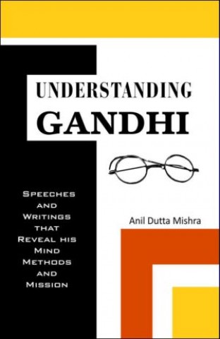 Understanding Gandhi: Speeches and Writings That Reveal His Mind, Methods and Mission